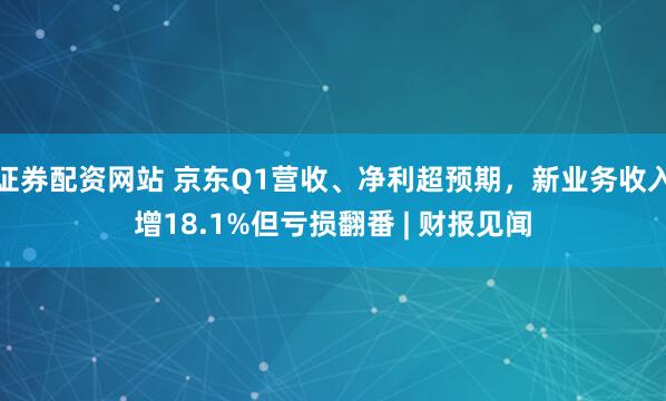 证券配资网站 京东Q1营收、净利超预期，新业务收入增18.1%但亏损翻番 | 财报见闻