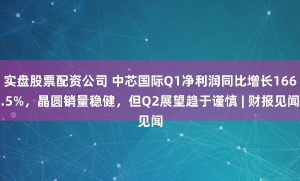 实盘股票配资公司 中芯国际Q1净利润同比增长166.5%，晶圆销量稳健，但Q2展望趋于谨慎 | 财报见闻