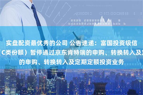 实盘配资最优秀的公司 公告速递：富国投资级信用债债券型基金（C类份额）暂停通过京东肯特瑞的申购、转换转入及定期定额投资业务