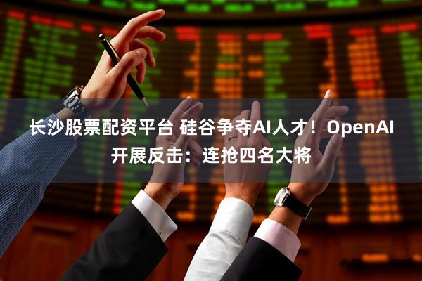 长沙股票配资平台 硅谷争夺AI人才！OpenAI开展反击：连抢四名大将