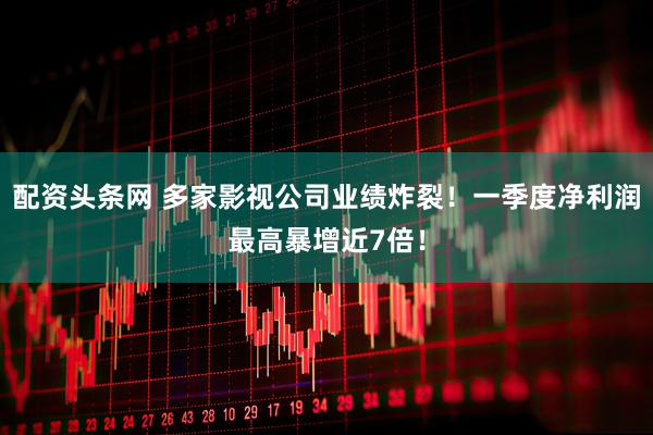 配资头条网 多家影视公司业绩炸裂！一季度净利润最高暴增近7倍！