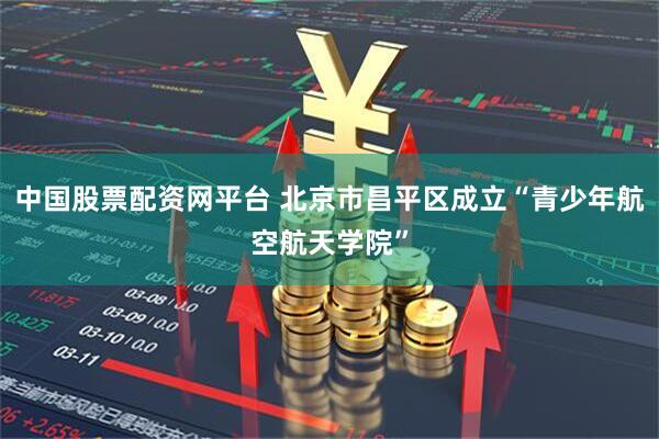 中国股票配资网平台 北京市昌平区成立“青少年航空航天学院”