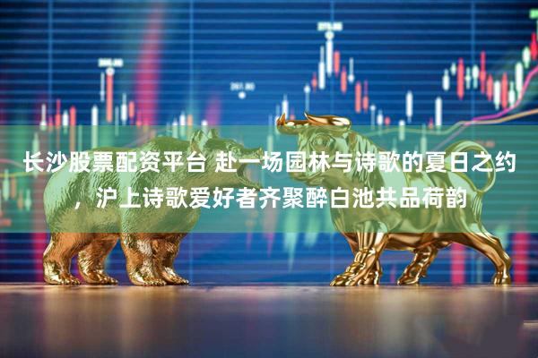 长沙股票配资平台 赴一场园林与诗歌的夏日之约，沪上诗歌爱好者齐聚醉白池共品荷韵