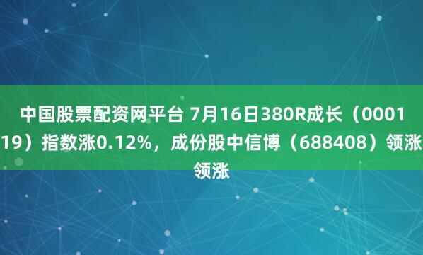 中国股票配资网平台 7月16日380R成长（000119）指数涨0.12%，成份股中信博（688408）领涨