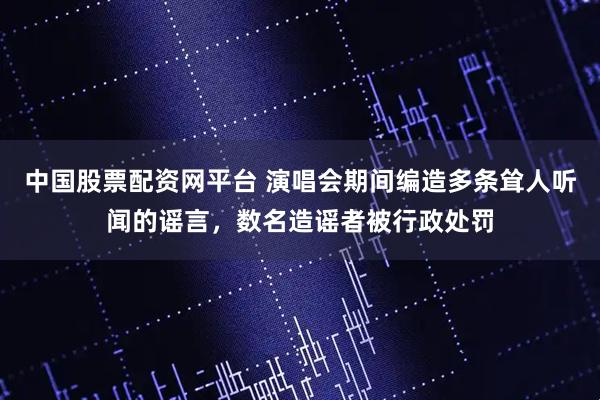 中国股票配资网平台 演唱会期间编造多条耸人听闻的谣言，数名造谣者被行政处罚