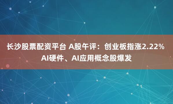 长沙股票配资平台 A股午评：创业板指涨2.22% AI硬件、AI应用概念股爆发