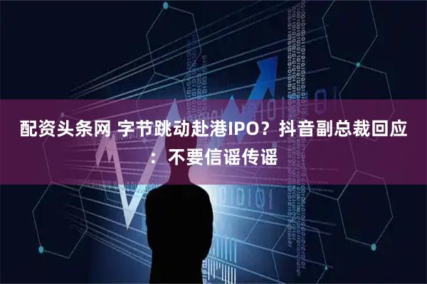配资头条网 字节跳动赴港IPO？抖音副总裁回应：不要信谣传谣