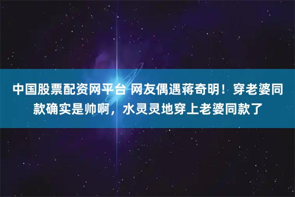 中国股票配资网平台 网友偶遇蒋奇明！穿老婆同款确实是帅啊，水灵灵地穿上老婆同款了