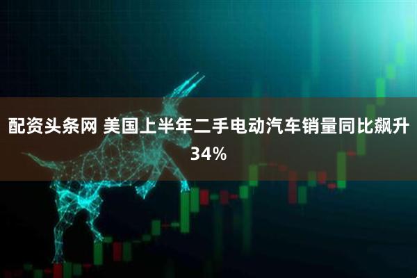 配资头条网 美国上半年二手电动汽车销量同比飙升34%