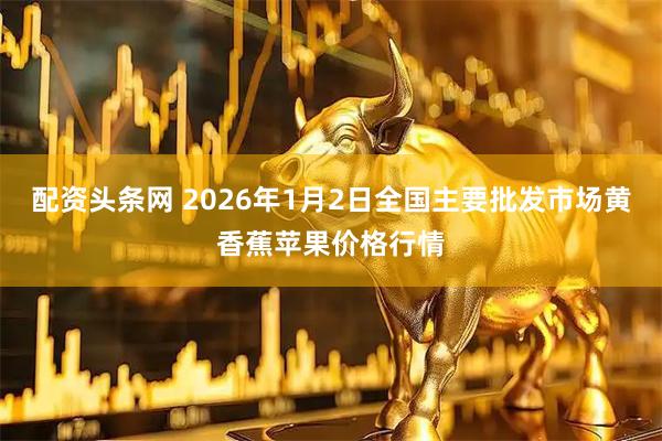 配资头条网 2026年1月2日全国主要批发市场黄香蕉苹果价格行情